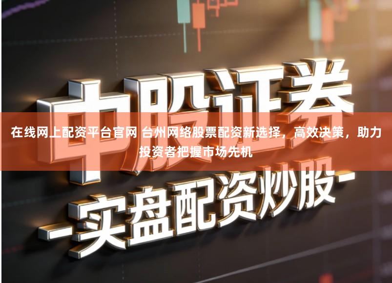 在线网上配资平台官网 台州网络股票配资新选择，高效决策，助力投资者把握市场先机