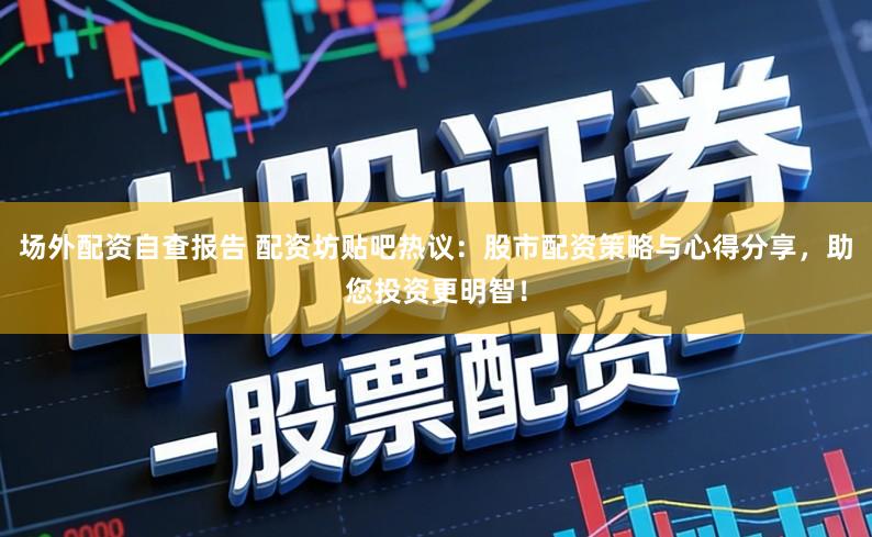 场外配资自查报告 配资坊贴吧热议:股市配资策略与心得分享,助您投资更明智!