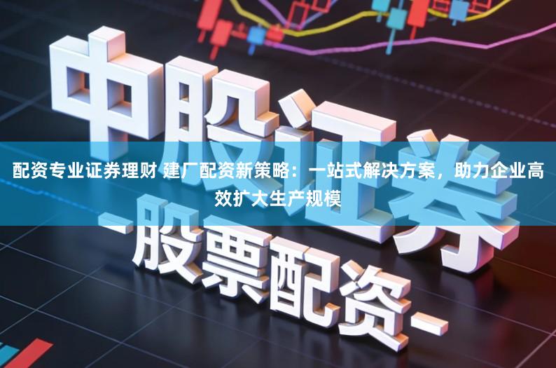 配资专业证券理财 建厂配资新策略:一站式解决方案,助力企业高效扩大生产规模