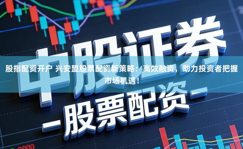 股指配资开户 兴安盟股票配资新策略：高效融资，助力投资者把握市场机遇！