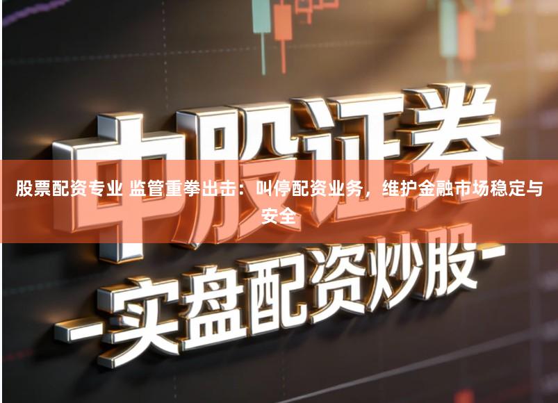 股票配资专业 监管重拳出击：叫停配资业务，维护金融市场稳定与安全