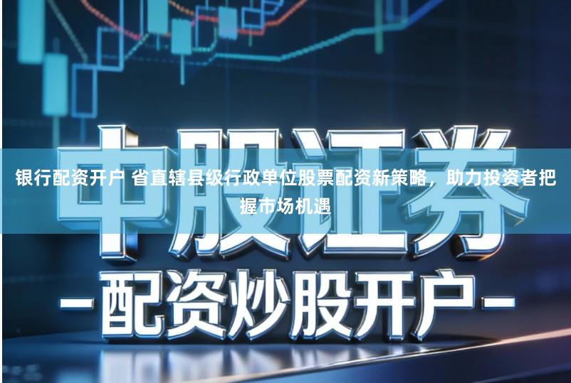 银行配资开户 省直辖县级行政单位股票配资新策略,助力投资者把握市场机遇