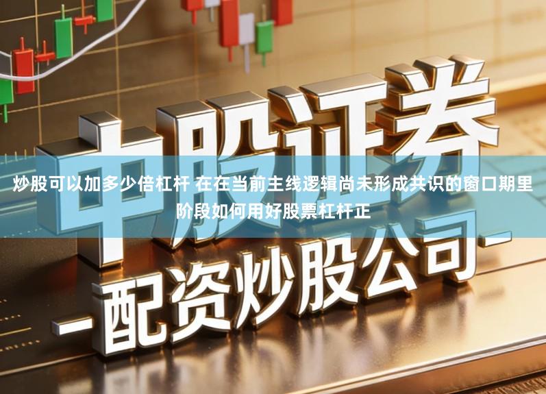 炒股可以加多少倍杠杆 在在当前主线逻辑尚未形成共识的窗口期里阶段如何用好股票杠杆正