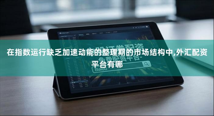 在指数运行缺乏加速动能的整理期的市场结构中,外汇配资平台有哪