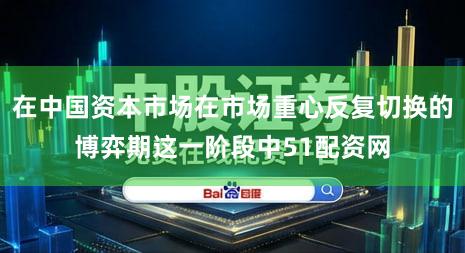 在中国资本市场在市场重心反复切换的博弈期这一阶段中51配资网
