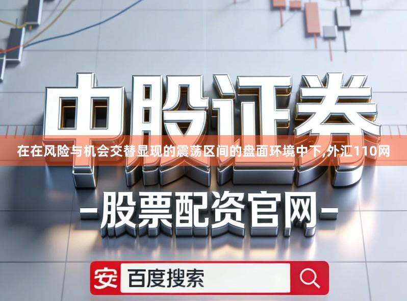 在在风险与机会交替显现的震荡区间的盘面环境中下,外汇110网