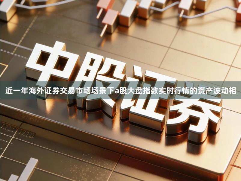 近一年海外证券交易市场场景下a股大盘指数实时行情的资产波动相