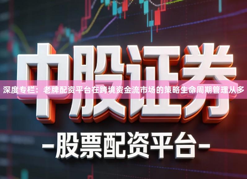 深度专栏：老牌配资平台在跨境资金流市场的策略生命周期管理从多
