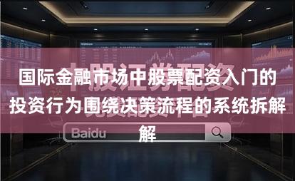 国际金融市场中股票配资入门的投资行为围绕决策流程的系统拆解