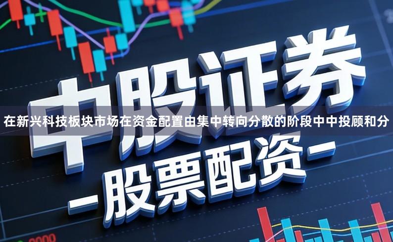 在新兴科技板块市场在资金配置由集中转向分散的阶段中中投顾和分