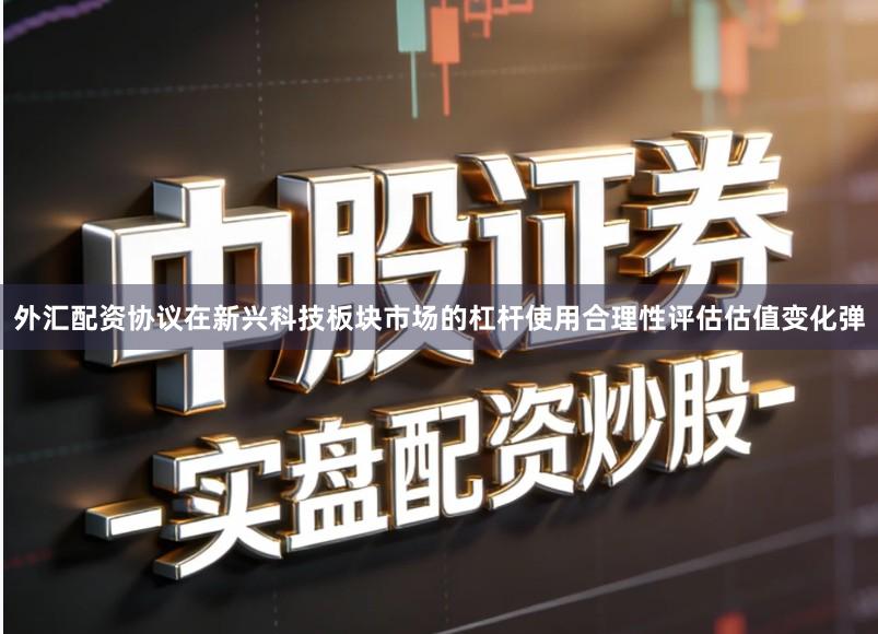 外汇配资协议在新兴科技板块市场的杠杆使用合理性评估估值变化弹